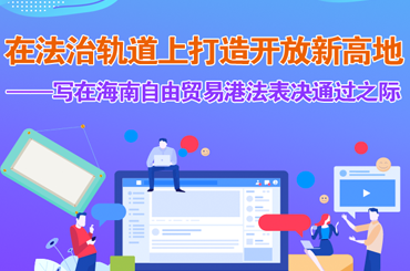 在法治轨道上打造开放新高地——写在海南自由贸易港法表决通过之际